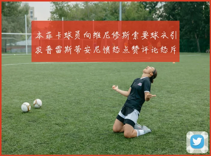 本菲卡球员向维尼修斯索要球衣引发普雷斯蒂安尼愤怒点赞评论怒斥队友