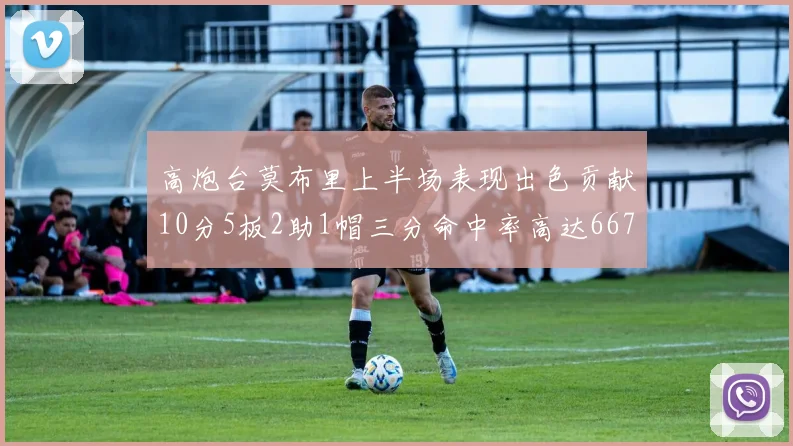高炮台莫布里上半场表现出色贡献10分5板2助1帽三分命中率高达667