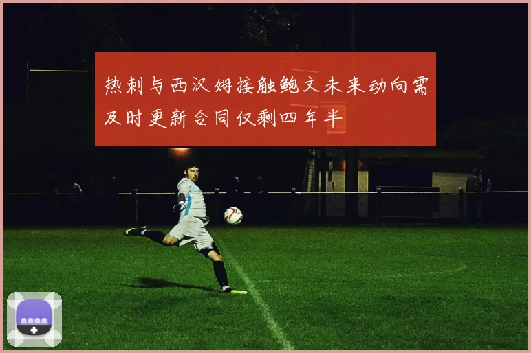 热刺与西汉姆接触鲍文未来动向需及时更新合同仅剩四年半