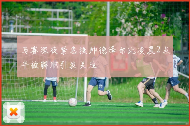 马赛深夜紧急换帅德泽尔比凌晨2点半被解职引发关注