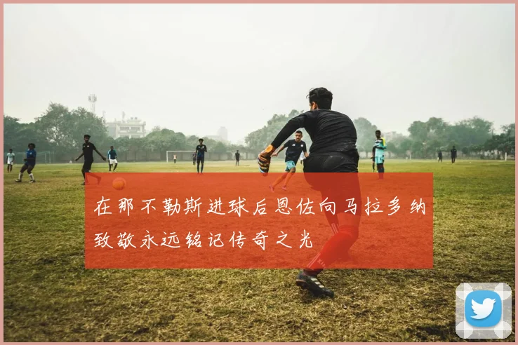 在那不勒斯进球后恩佐向马拉多纳致敬永远铭记传奇之光