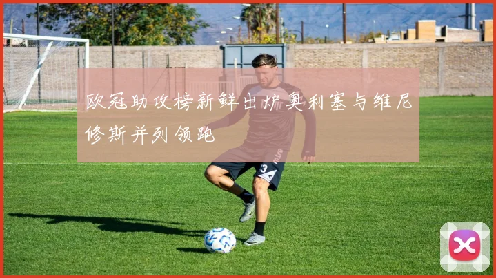 欧冠助攻榜新鲜出炉奥利塞与维尼修斯并列领跑