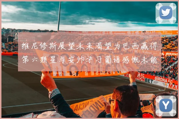维尼修斯展望未来渴望为巴西赢得第六颗星与安帅学习葡语感慨未能与C罗共事