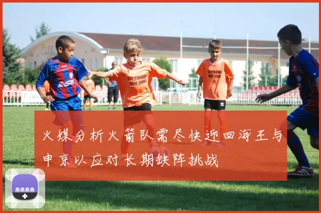 火媒分析火箭队需尽快迎回海王与申京以应对长期缺阵挑战