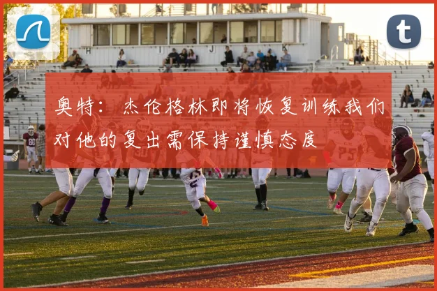 奥特：杰伦格林即将恢复训练我们对他的复出需保持谨慎态度