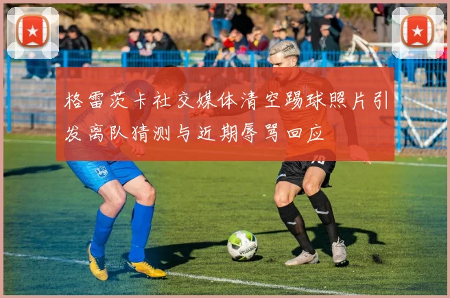 格雷茨卡社交媒体清空踢球照片引发离队猜测与近期辱骂回应