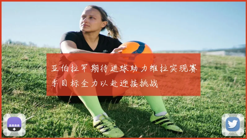 亚伯拉罕期待进球助力维拉实现赛季目标全力以赴迎接挑战