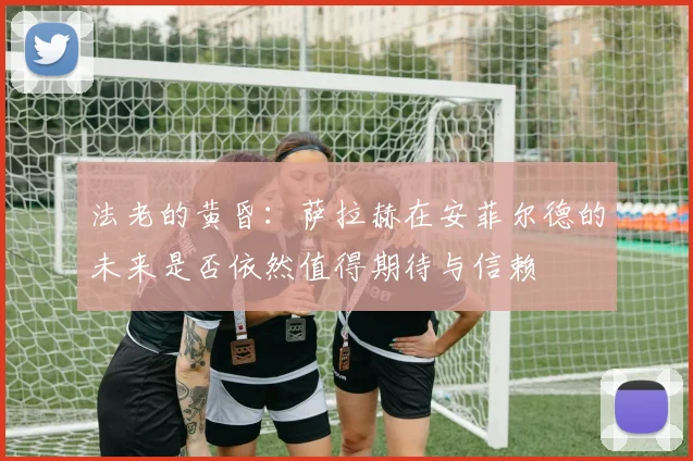法老的黄昏：萨拉赫在安菲尔德的未来是否依然值得期待与信赖