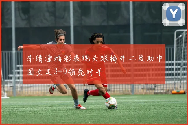 李晴潼精彩表现头球梅开二度助中国女足3-0领先对手