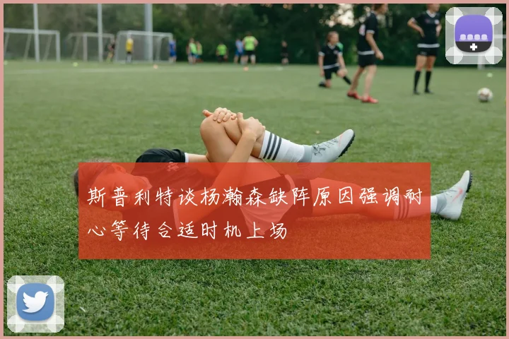 斯普利特谈杨瀚森缺阵原因强调耐心等待合适时机上场