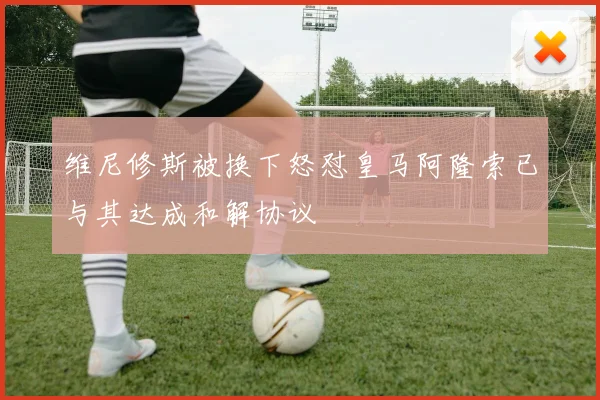 维尼修斯被换下怒怼皇马阿隆索已与其达成和解协议