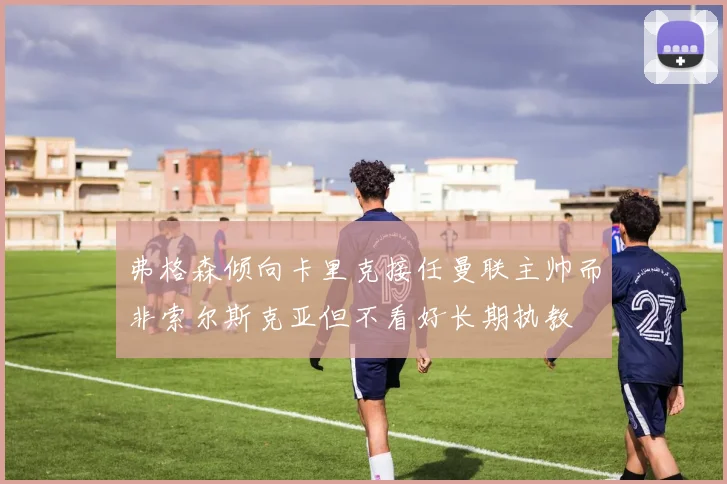 弗格森倾向卡里克接任曼联主帅而非索尔斯克亚但不看好长期执教