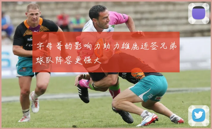 字母哥的影响力助力雄鹿连签兄弟球队阵容更强大