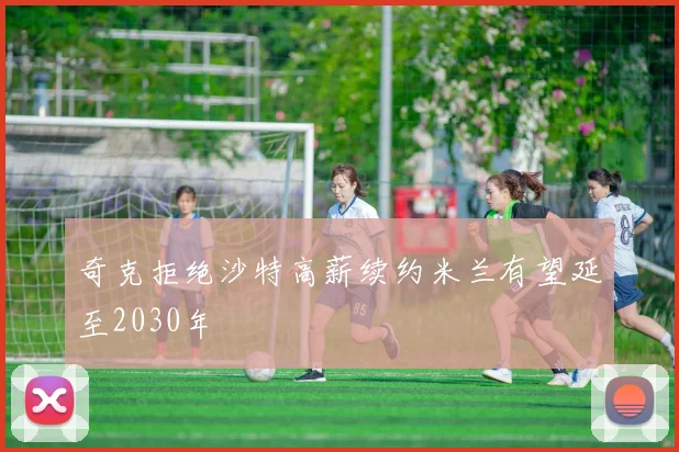 奇克拒绝沙特高薪续约米兰有望延至2030年