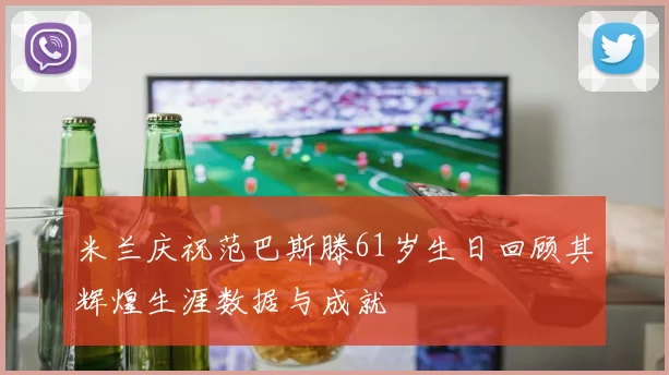 米兰庆祝范巴斯滕61岁生日回顾其辉煌生涯数据与成就