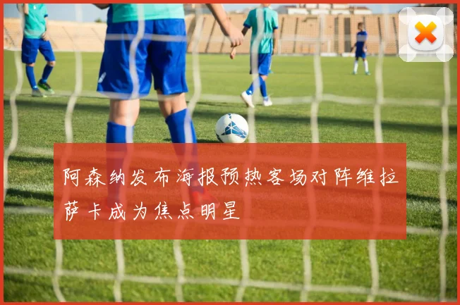 阿森纳发布海报预热客场对阵维拉萨卡成为焦点明星