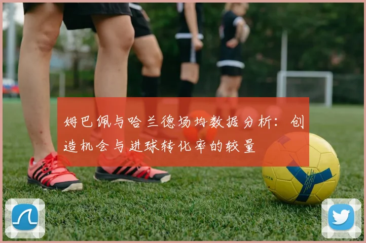 姆巴佩与哈兰德场均数据分析：创造机会与进球转化率的较量