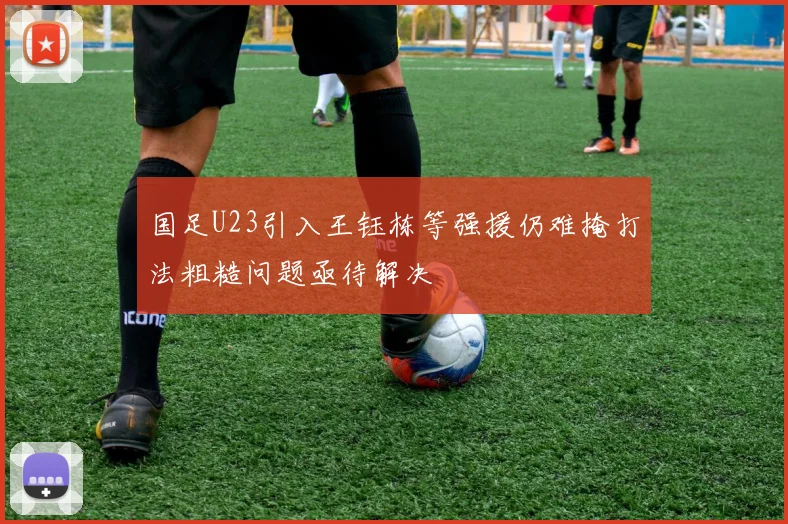 国足U23引入王钰栋等强援仍难掩打法粗糙问题亟待解决