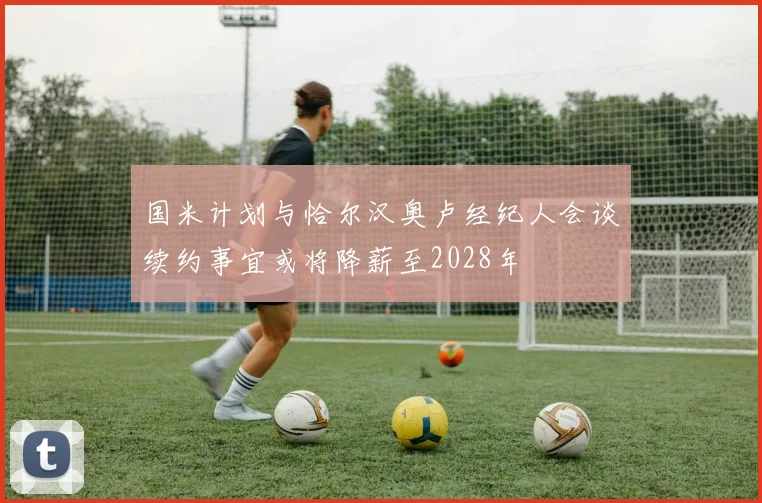 国米计划与恰尔汉奥卢经纪人会谈续约事宜或将降薪至2028年
