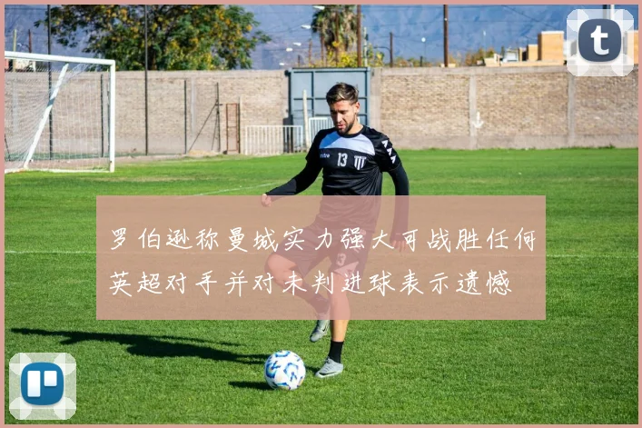 罗伯逊称曼城实力强大可战胜任何英超对手并对未判进球表示遗憾