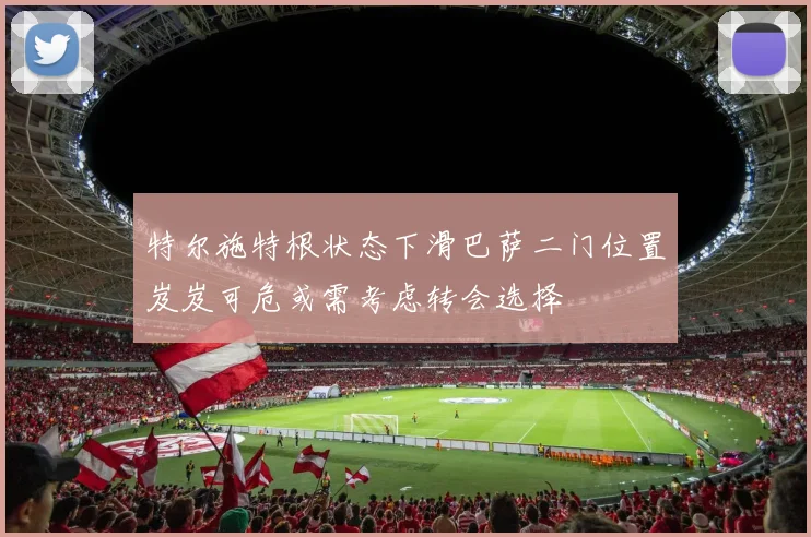 特尔施特根状态下滑巴萨二门位置岌岌可危或需考虑转会选择