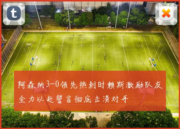 阿森纳3-0领先热刺时赖斯激励队友全力以赴誓言彻底击溃对手