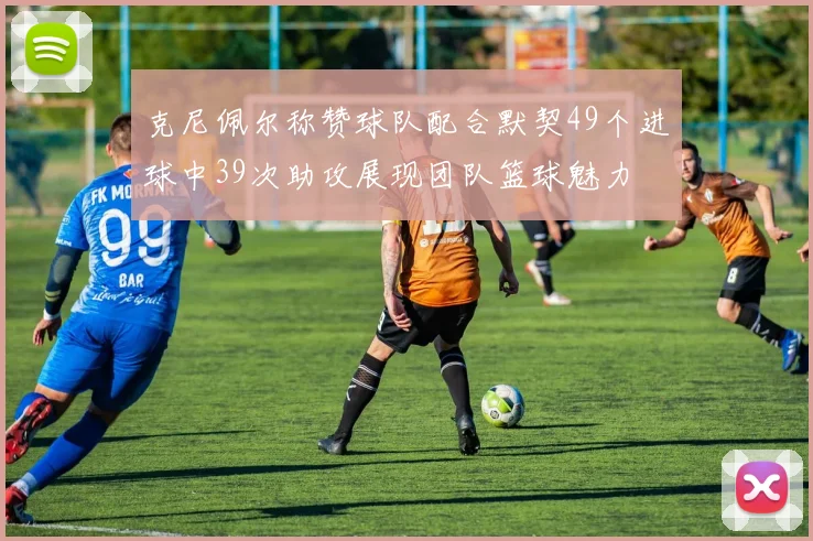 克尼佩尔称赞球队配合默契49个进球中39次助攻展现团队篮球魅力
