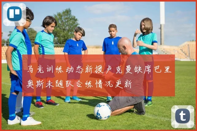 马竞训练动态新援卢克曼缺席巴里奥斯未随队合练情况更新