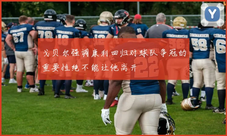 戈贝尔强调康利回归对球队争冠的重要性绝不能让他离开