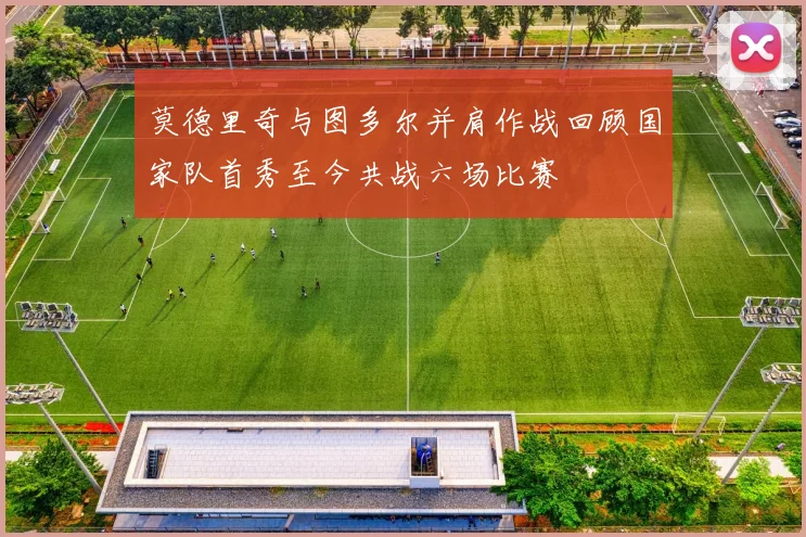莫德里奇与图多尔并肩作战回顾国家队首秀至今共战六场比赛