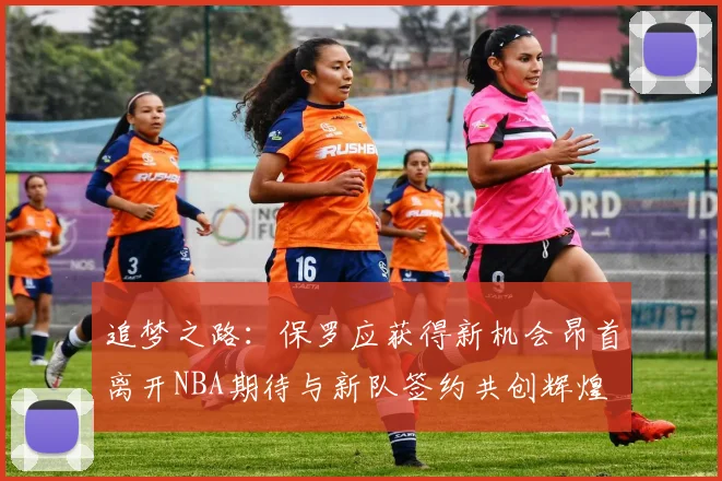 追梦之路：保罗应获得新机会昂首离开NBA期待与新队签约共创辉煌