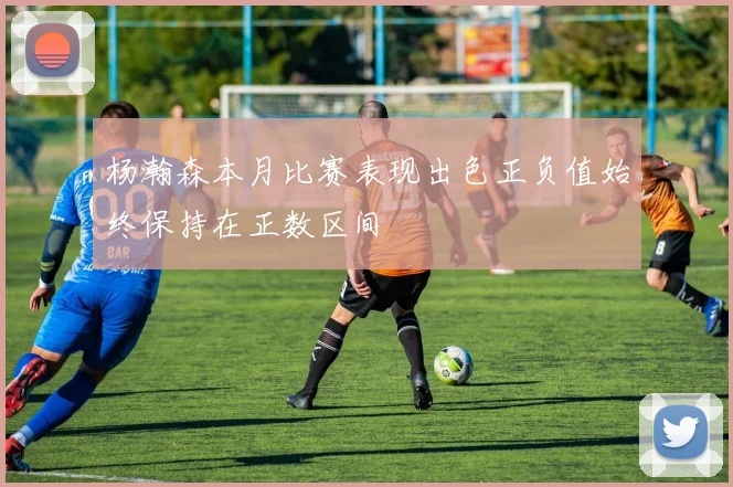 杨瀚森本月比赛表现出色正负值始终保持在正数区间