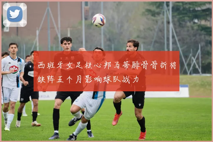 西班牙女足核心邦马蒂腓骨骨折将缺阵五个月影响球队战力