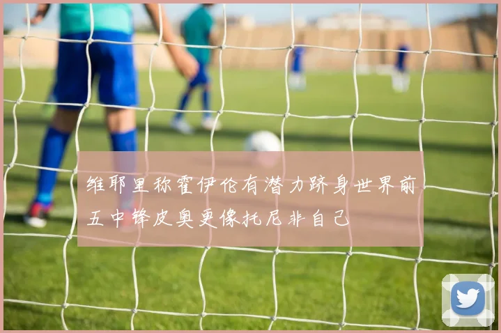 维耶里称霍伊伦有潜力跻身世界前五中锋皮奥更像托尼非自己